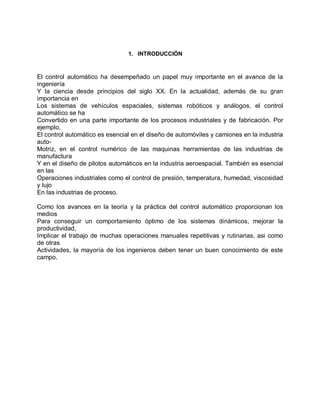 1. INTRODUCCIÓN



El control automático ha desempeñado un papel muy importante en el avance de la
ingeniería
Y la ciencia desde principios del siglo XX. En la actualidad, además de su gran
importancia en
Los sistemas de vehículos espaciales, sistemas robóticos y análogos, el control
automático se ha
Convertido en una parte importante de los procesos industriales y de fabricación. Por
ejemplo,
El control automático es esencial en el diseño de automóviles y camiones en la industria
auto-
Motriz, en el control numérico de las maquinas herramientas de las industrias de
manufactura
Y en el diseño de pilotos automáticos en la industria aeroespacial. También es esencial
en las
Operaciones industriales como el control de presión, temperatura, humedad, viscosidad
y lujo
En las industrias de proceso.

Como los avances en la teoría y la práctica del control automático proporcionan los
medios
Para conseguir un comportamiento óptimo de los sistemas dinámicos, mejorar la
productividad,
Implicar el trabajo de muchas operaciones manuales repetitivas y rutinarias, asi como
de otras
Actividades, la mayoría de los ingenieros deben tener un buen conocimiento de este
campo.
 