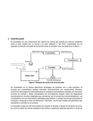 2. CONTROLADOR
  El controlador es una componente del sistema de control que detecta los desvíos existentes
  entre el valor medido por un sensor y el valor deseado o “set Pont”, programado por un
  operador; emitiendo una señal de corrección hacia el actuador como se observa en la figura 1.


                              Señal Eléctrica                       Señal Eléctrica
                                                Controlador


                                                                             Transductror
                    Sensor


                                                   Actuador
                                                                     Señal Neumática


                     PROCESO

                                                 Válvula Neumática
                          Figura 1 Sistema de control de nivel sencillo

  Un controlador es un bloque electrónico encargado de controlar uno o más procesos. Al
  principio los controladores estaban formados exclusivamente por componentes discretos,
  conforme la tecnología fue desarrollándose se emplearon procesadores rodeados de memorias,
  circuitos de entrada y salida. Actualmente los controladores integran todos los dispositivos
  mencionados en circuitos integrados que conocemos con el nombre de microcontroladores. Los
  controladores son los instrumentos diseñados para detectar y corregir los errores producidos al
  comparar y computar el valor de referencia o “Set Pont”, con el valor medido del parámetro más
  importante a controlar en un proceso
  La actuación puede ser de forma clásica de acuerdo al tamaño y tiempo de duración del error,
  así como la razón de cambio existente entre ambos o aplicando sistemas expertos a través de
 