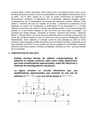 la lógica difusa y redes neuronales. Cada proceso tiene una dinámica propia, única, que lo
  diferencia de todos los demás; es como la personalidad, la huella digital de cada persona, como
  su ADN... Por lo tanto, cuando en un Lazo de control sintonizamos los algoritmos P
  (Proporcional), I (Integral) y D (Derivativo) de un Controlador, debemos investigar, probar,
  compenetrarnos con la „personalidad‟ del proceso que deseamos controlar, debemos medir
  calibrar y mantener todo tipo de variables de proceso, y sintonizar los parámetros de los
  algoritmos de control. Por consiguiente, la sintonización de los parámetros P, I y D debe
  realizarse en tal forma que calce en la forma más perfecta posible con la dinámica propia del
  proceso en el cual hemos instalado un lazo de control, sea éste simple o complejo”. Los
  conceptos de “Tiempo Muerto”, “Constante de Tiempo”, “Ganancia del Proceso”, “Ganancia
  Última” y “Período Último”, nos da la idea de la diferencia entre los procesos, aunque sean del
  mismo tipo, La figura muestra un Lazo de Control en el que se aplica la estrategia de “Control
  Realimentado”. Como sabemos, el concepto central de esta estrategia es medir en forma
  continua el valor de aquella variable del proceso que nos interesa controlar y compararla con el
  Valor Deseado (“Set Point”) de esa variable que hemos ajustado en el Controlador. Cualquier
  diferencia entre ambos valores, el medido y el deseado, constituye un “error”, que será utilizado
  por el controlador

3. COMPENSACIÓN DE ADELANTO


     Existen muchas formas de obtener compensadores de
     adelanto en tiempo continuo, tales como redes electrónicas
     que usan amplificadores operacionales, redes RC eléctricas y
     sistemas de amortiguadores mecánicos.

     La figura muestra un circuito electrónico que usa
     amplificadores operacionales que consiste en una red de
     adelanto si         y en una red de atraso si      .
 