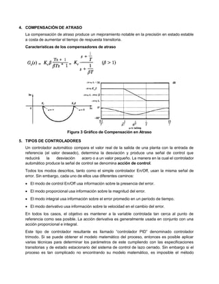 4. COMPENSACIÓN DE ATRASO
  La compensación de atraso produce un mejoramiento notable en la precisión en estado estable
  a costa de aumentar el tiempo de respuesta transitoria.
  Características de los compensadores de atraso




                         Figura 3 Gráfico de Compensación en Atraso

5. TIPOS DE CONTROLADORES
  Un controlador automático compara el valor real de la salida de una planta con la entrada de
  referencia (el valor deseado), determina la desviación y produce una señal de control que
  reducirá    la    desviación   acero o a un valor pequeño. La manera en la cual el controlador
  automático produce la señal de control se denomina acción de control.
  Todos los modos descritos, tanto como el simple controlador En/Off, usan la misma señal de
  error. Sin embargo, cada uno de ellos usa diferentes caminos:
   El modo de control En/Off usa información sobre la presencia del error.
   El modo proporcional usa información sobre la magnitud del error.
   El modo integral usa información sobre el error promedio en un período de tiempo.
   El modo derivativo usa información sobre la velocidad en el cambio del error.
  En todos los casos, el objetivo es mantener a la variable controlada tan cerca al punto de
  referencia como sea posible. La acción derivativa es generalmente usada en conjunto con una
  acción proporcional e integral.
  Este tipo de controlador resultante es llamado “controlador PID” denominado controlador
  trimodo. Si se puede obtener el modelo matemático del proceso, entonces es posible aplicar
  varias técnicas para determinar los parámetros de este cumpliendo con las especificaciones
  transitorias y de estado estacionario del sistema de control de lazo cerrado. Sin embargo si el
  proceso es tan complicado no encontrando su modelo matemático, es imposible el método
 