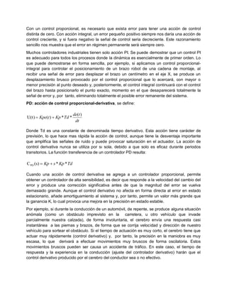 Con un control proporcional, es necesario que exista error para tener una acción de control
distinta de cero. Con acción integral, un error pequeño positivo siempre nos daría una acción de
control creciente, y si fuera negativo la señal de control seria decreciente. Este razonamiento
sencillo nos muestra que el error en régimen permanente será siempre cero.
Muchos controladores industriales tienen solo acción PI. Se puede demostrar que un control PI
es adecuado para todos los procesos donde la dinámica es esencialmente de primer orden. Lo
que puede demostrarse en forma sencilla, por ejemplo, si aplicamos un control proporcional-
integral para controlar el posicionamiento de un brazo robot de una cadena de montaje, al
recibir una señal de error para desplazar el brazo un centímetro en el eje X, se produce un
desplazamiento brusco provocado por el control proporcional que lo acercará, con mayor o
menor precisión al punto deseado y, posteriormente, el control integral continuará con el control
del brazo hasta posicionarlo el punto exacto, momento en el que desaparecerá totalmente la
señal de error y, por tanto, eliminando totalmente el posible error remanente del sistema.
PD: acción de control proporcional-derivativa, se define:

                              de(t )
U(t)  Kpe(t )  Kp * Td *
                               dt

Donde Td es una constante de denominada tiempo derivativo. Esta acción tiene carácter de
previsión, lo que hace mas rápida la acción de control, aunque tiene la desventaja importante
que amplifica las señales de ruido y puede provocar saturación en el actuador. La acción de
control derivativa nunca se utiliza por sı sola, debido a que solo es eficaz durante periodos
transitorios. La función transferencia de un controlador PD resulta:

C PD (s)  Kp  s * Kp * Td

Cuando una acción de control derivativa se agrega a un controlador proporcional, permite
obtener un controlador de alta sensibilidad, es decir que responde a la velocidad del cambio del
error y produce una corrección significativa antes de que la magnitud del error se vuelva
demasiado grande. Aunque el control derivativo no afecta en forma directa al error en estado
estacionario, añade amortiguamiento al sistema y, por tanto, permite un valor más grande que
la ganancia K, lo cual provoca una mejora en la precisión en estado estable.
Por ejemplo, si durante la conducción de un automóvil, de repente, se produce alguna situación
anómala (como un obstáculo imprevisto en la carretera, u otro vehículo que invade
parcialmente nuestra calzada), de forma involuntaria, el cerebro envía una respuesta casi
instantánea a las piernas y brazos, de forma que se corrija velocidad y dirección de nuestro
vehículo para sortear el obstáculo. Si el tiempo de actuación es muy corto, el cerebro tiene que
actuar muy rápidamente (control derivativo) y, por tanto, la precisión en la maniobra es muy
escasa, lo que derivará a efectuar movimientos muy bruscos de forma oscilatoria. Estos
movimientos bruscos pueden ser causa un accidente de tráfico. En este caso, el tiempo de
respuesta y la experiencia en la conducción (ajuste del controlador derivativo) harán que el
control derivativo producido por el cerebro del conductor sea o no efectivo.
 