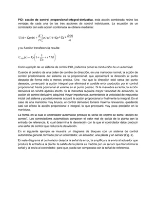 PID: acción de control proporcional-integral-derivativa, esta acción combinada reúne las
ventajas de cada una de las tres acciones de control individuales. La ecuación de un
controlador con esta acción combinada se obtiene mediante:

                      t
                   K                          de(t )
U(t)  Kpe(t )        e(t )d (t ) Kp * Td * dt
                   Ti 0

y su función transferencia resulta:

                  1          
C PID (s)  Kp1     s * Td 
               Tis           

Como ejemplo de un sistema de control PID, podemos poner la conducción de un automóvil.
Cuando el cerebro da una orden de cambio de dirección, en una maniobra normal, la acción de
control predominante del sistema es la proporcional, que aproximará la dirección al punto
deseado de forma más o menos precisa. Una vez que la dirección esté cerca del punto
deseado, comenzará la acción integral que eliminará el posible error producido por el control
proporcional, hasta posicionar el volante en el punto preciso. Si la maniobra es lenta, la acción
derivativa no tendrá apenas efecto. Si la maniobra requiere mayor velocidad de actuación, la
acción de control derivativo adquirirá mayor importancia, aumentando la velocidad de respuesta
inicial del sistema y posteriormente actuará la acción proporcional y finalmente la integral. En el
caso de una maniobra muy brusca, el control derivativo tomará máxima relevancia, quedando
casi sin efecto la acción proporcional e integral, lo que provocará muy poca precisión en la
maniobra.
La forma en la cual el controlador automático produce la señal de control se llama “acción de
control”. Los controladores automáticos comparan el valor real de salida de la planta con la
entrada de referencia, lo cual determina la desviación con la que el controlador debe producir
una señal de control que reduzca la desviación.
En el siguiente ejemplo se muestra un diagrama de bloques con un sistema de control
automático general, formado por un controlador, un actuador, una planta y un sensor (Fig. 2).
En este diagrama el controlador detecta la señal de error, la amplifica y la envía al actuador que
produce la entrada a la planta: la salida de la planta es medida por un sensor que transforma la
señal y la envía al controlador, para que pueda ser comparada con la señal de referencia.
 