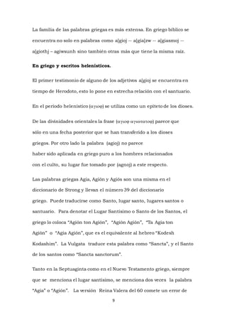 9
La familia de las palabras griegas es más extensa. En griego bíblico se
encuentra no solo en palabras como a[gioj -- a[gia[zw -- a[giasmoj --
a[giothj – agiwsunh sino también otras más que tiene la misma raíz.
En griego y escritos helenísticos.
El primer testimonio de alguno de los adjetivos a[gioj se encuentra en
tiempo de Herodoto, esto lo pone en estrecha relación con el santuario.
En el período helenístico () se utiliza como un epíteto de los dioses.
De las divinidades orientales la frase () parece que
sólo en una fecha posterior que se han transferido a los dioses
griegos. Por otro lado la palabra (agioj) no parece
haber sido aplicada en griego puro a los hombres relacionados
con el culto, su lugar fue tomado por (agnoj) a este respecto.
Las palabras griegas Agia, Agión y Agiós son una misma en el
diccionario de Strong y llevan el número 39 del diccionario
griego. Puede traducirse como Santo, lugar santo, lugares santos o
santuario. Para denotar el Lugar Santísimo o Santo de los Santos, el
griego lo coloca “Agión ton Agión”, “Agión Agión”, “Ta Agia ton
Agión” o “Agia Agión”, que es el equivalente al hebreo “Kodesh
Kodashim”. La Vulgata traduce esta palabra como “Sancta”, y el Santo
de los santos como “Sancta sanctorum”.
Tanto en la Septuaginta como en el Nuevo Testamento griego, siempre
que se menciona el lugar santísimo, se menciona dos veces la palabra
“Agia” o “Agión”. La versión Reina Valera del 60 comete un error de
 