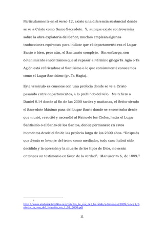 11
Particularmente en el verso 12, existe una diferencia sustancial donde
se ve a Cristo como Sumo Sacerdote. Y, aunque existe controversias
sobre la obra expiatoria del Señor, muchos emplean algunas
traducciones equívocas para indicar que el departamento era el Lugar
Santo o bien, peor aún, el Santuario completo. Sin embargo, con
detenimiento encontramos que al repasar el término griego Ta Agía o Ta
Agión está refiriéndose al Santísimo o lo que comúnmente conocemos
como el Lugar Santísimo (gr. Ta Hagía).
Este versículo es cónsone con una profecía donde se ve a Cristo
pasando entre departamentos, a lo profundo del velo. Me refiero a
Daniel 8.14 donde al fin de las 2300 tardes y mañanas, el Señor siendo
el Sacerdote Máximo pasa del Lugar Santo donde se encontraba desde
que murió, resucitó y ascendió al Reino de los Cielos, hacia el Lugar
Santísimo o el Santo de los Santos, donde permanece en estos
momentos desde el fin de las profecía larga de los 2300 años. “Después
que Jesús se levante del trono como mediador, todo caso habrá sido
decidido y la opresión y la muerte de los hijos de Dios, no serán
entonces un testimonio en favor de la verdad”. Manuscrito 6, de 1889.5
5
http://www.alaluzdelabiblia.org/boletin_la_voz_del_heraldo/ediciones/2009/ene/1/b
oletin_la_voz_del_heraldo_no_1_01_2009.pdf
 