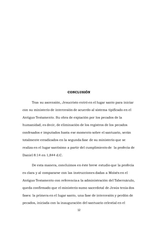 12
CONCLUSIÓN
Tras su ascensión, Jesucristo entró en el lugar santo para iniciar
con su ministerio de intercesión de acuerdo al sistema tipificado en el
Antiguo Testamento. Su obra de expiación por los pecados de la
humanidad, es decir, de eliminación de los registros de los pecados
confesados e imputados hasta ese momento sobre el santuario, serán
totalmente erradicados en la segunda fase de su ministerio que se
realiza en el lugar santísimo a partir del cumplimiento de la profecía de
Daniel 8:14 en 1,844 d.C.
De esta manera, concluimos en éste breve estudio que la profecía
es clara y al compararse con las instrucciones dadas a Moisés en el
Antiguo Testamento con referencia a la administración del Tabernáculo,
queda confirmado que el ministerio sumo sacerdotal de Jesús tenía dos
fases: la primera en el lugar santo, una fase de intercesión y perdón de
pecados, iniciada con la inauguración del santuario celestial en el
 