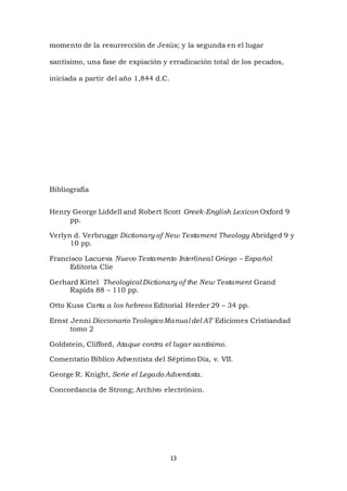 13
momento de la resurrección de Jesús; y la segunda en el lugar
santísimo, una fase de expiación y erradicación total de los pecados,
iniciada a partir del año 1,844 d.C.
Bibliografía
Henry George Liddell and Robert Scott Greek-English Lexicon Oxford 9
pp.
Verlyn d. Verbrugge Dictionary of New Testament Theology Abridged 9 y
10 pp.
Francisco Lacueva Nuevo Testamento Interlineal Griego – Español
Editoria Clie
Gerhard Kittel Theological Dictionary of the New Testament Grand
Rapids 88 – 110 pp.
Otto Kuss Carta a los hebreos Editorial Herder 29 – 34 pp.
Ernst Jenni Diccionario TeologicoManual del AT Ediciones Cristiandad
tomo 2
Goldstein, Clifford, Ataque contra el lugar santísimo.
Comentatio Bíblico Adventista del Séptimo Día, v. VII.
George R. Knight, Serie el Legado Adventista.
Concordancia de Strong; Archivo electrónico.
 