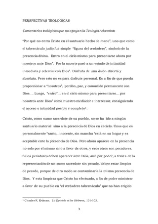 3
PERSPECTIVAS TEOLOGICAS
Comentarios teológicos que no apoyan la Teología Adventista
“Por qué no entro Cristo en el santuario hecho de mano”, uno que como
el tabernáculo judío fue simple “figura del verdadero”, símbolo de la
presencia divina. Entro en el cielo mismo para presentarse ahora por
nosotros ante Dios”. Por la muerte pasó a un estado de intimidad
inmediata y celestial con Dios”. Disfruta de una visión directa y
absoluta. Pero esto no es para disfrute personal. Es a fin de que pueda
proporcionar a “nosotros”, perdón, paz, y comunión permanente con
Dios. .. Luego, “entro”… en el cielo mismo para presentarse… por
nosotros ante Dios” como nuestro mediador e intercesor, consiguiendo
el acceso e intimidad posible y completo1.
Cristo, como sumo sacerdote de su pueblo, no se ha ido a ningún
santuario material sino a la presencia de Dios en el cielo. Unos que es
personalmente “santo, inocente, sin mancha “está en su hogar y es
aceptable ente la presencia de Dios. Pero ahora aparece en la presencia
no solo por el mismo sino a favor de otros, y esos otros son pecadores.
Si los pecadores deben aparecer ante Dios, aun por poder, a través de la
representación de un sumo sacerdote sin pecado, deben estar limpios
de pecado, porque de otro modo se contaminaría la misma presencia de
Dios. Y esta limpieza que Cristo ha efectuado, a fin de poder ministrar
a favor de su pueblo en “el verdadero tabernáculo” que no han erigido
1 Charles R. Erdman. La Epístola a los Hebreos, 101-103.
 