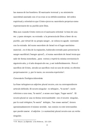 4
las manos de los hombres. El santuario terrenal y su ministerio
sacerdotal asociado con el no eran si no débiles sombras del orden
espiritual y celestial en que Cristo ejerce su sacerdocio perpetuo como
representante de su pueblo ante Dios.
Más aun cuando Cristo entro en el santuario celestial lo hizo de una
vez y para siempre. su entrada a la presencia de Dios a favor de su
pueblo , por virtud de su propia sangre , se coloca en agudo contraste
con la entrada del sumo sacerdote de Israel en el lugar santísimo
material , en el día de la expiación, habiendo entrado para presentar la
sangre sacrificial (“sangre ajena”) , el suma sacerdote de Israel tenía que
salir de forma inmediata , para entrar y repetir la misma ceremonia le
siguiente año, y el año después de ese, y así indefinidamente. Pero el
sacrificio de Cristo, siendo un sacrificio real no uno de señal, es efectivo
perpetuamente y, por lo tanto, no necesita repetición2.
Comentario TeológicoAdventista
La frase tahagiaes un adjetivo plural neutro, con su correspondiente
articulo definido. El neutro singular es tohágion , “lo santo”; suele
referirse a una cosa, “lo santo”, o acaso aun lugar, “lugar santo”. El
neutro plural se usa en forma intercambiable con el neutro singular,
por lo cual tohágion, “lo santo” tahágia , “las cosas santas”, tienen
aproximadamente el mismo sentido . tan común es este intercambio
que puede usarse el adjetivo ( o sustantivo) plural neutro con un verbo
singular.
2 F.F. Bruce, La Epístola a los Hebreos, 221-224.
 