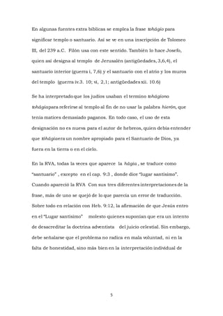 5
En algunas fuentes extra bíblicas se emplea la frase tohágio para
significar templo o santuario. Así se ve en una inscripción de Tolomeo
III, del 239 a.C. Filón usa con este sentido. También lo hace Josefo,
quien así designa al templo de Jerusalén (antigüedades, 3,6,4), el
santuario interior (guerra i, 7,6) y el santuario con el atrio y los muros
del templo (guerra iv.3. 10; vi, 2,1; antigüedades xii. 10.6)
Se ha interpretado que los judíos usaban el termino tohágiono
tohágiapara referirse al templo al fin de no usar la palabra hierón, que
tenía matices demasiado paganos. En todo caso, el uso de esta
designación no es nueva para el autor de hebreos, quien debía entender
que tóhágiaera un nombre apropiado para el Santuario de Dios, ya
fuera en la tierra o en el cielo.
En la RVA, todas la veces que aparece la hágia , se traduce como
“santuario” , excepto en el cap. 9:3 , donde dice “lugar santísimo”.
Cuando apareció la RVA Con sus tres diferentes interpretaciones de la
frase, más de uno se quejó de lo que parecía un error de traducción.
Sobre todo en relación con Heb. 9:12, la afirmación de que Jesús entro
en el “Lugar santísimo” molesto quienes suponían que era un intento
de desacreditar la doctrina adventista del juicio celestial. Sin embargo,
debe señalarse que el problema no radica en mala voluntad, ni en la
falta de honestidad, sino más bien en la interpretación individual de
 