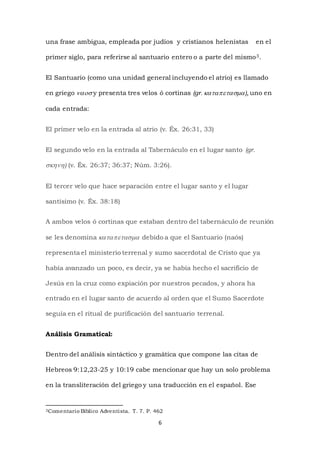 6
una frase ambigua, empleada por judíos y cristianos helenistas en el
primer siglo, para referirse al santuario entero o a parte del mismo3.
El Santuario (como una unidad general incluyendo el atrio) es llamado
en griego  y presenta tres velos ó cortinas (gr), uno en
cada entrada:
El primer velo en la entrada al atrio (v. Éx. 26:31, 33)
El segundo velo en la entrada al Tabernáculo en el lugar santo (gr.
) (v. Éx. 26:37; 36:37; Núm. 3:26).
El tercer velo que hace separación entre el lugar santo y el lugar
santísimo (v. Éx. 38:18)
A ambos velos ó cortinas que estaban dentro del tabernáculo de reunión
se les denomina  debido a que el Santuario (naós)
representa el ministerio terrenal y sumo sacerdotal de Cristo que ya
había avanzado un poco, es decir, ya se había hecho el sacrificio de
Jesús en la cruz como expiación por nuestros pecados, y ahora ha
entrado en el lugar santo de acuerdo al orden que el Sumo Sacerdote
seguía en el ritual de purificación del santuario terrenal.
Análisis Gramatical:
Dentro del análisis sintáctico y gramática que compone las citas de
Hebreos 9:12,23-25 y 10:19 cabe mencionar que hay un solo problema
en la transliteración del griego y una traducción en el español. Ese
3Comentario Bíblico Adventista. T. 7. P. 462
 