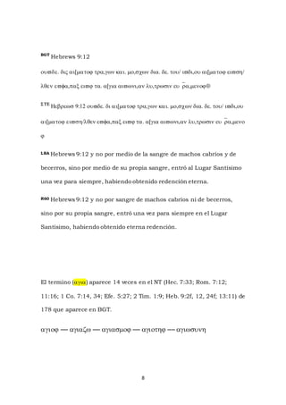 8
BGT
Hebrews 9:12


 



LBA Hebrews 9:12 y no por medio de la sangre de machos cabríos y de
becerros, sino por medio de su propia sangre, entró al Lugar Santísimo
una vez para siempre, habiendo obtenido redención eterna.
R60 Hebrews 9:12 y no por sangre de machos cabríos ni de becerros,
sino por su propia sangre, entró una vez para siempre en el Lugar
Santísimo, habiendo obtenido eterna redención.
El termino () aparece 14 veces en el NT (Hec. 7:33; Rom. 7:12;
11:16; 1 Co. 7:14, 34; Efe. 5:27; 2 Tim. 1:9; Heb. 9:2f, 12, 24f; 13:11) de
178 que aparece en BGT.

 