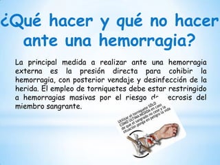 ¿Qué hacer y qué no hacer
ante una hemorragia?
La principal medida a realizar ante una hemorragia
externa es la presión directa para cohibir la
hemorragia, con posterior vendaje y desinfección de la
herida. El empleo de torniquetes debe estar restringido
a hemorragias masivas por el riesgo de necrosis del
miembro sangrante.
 
