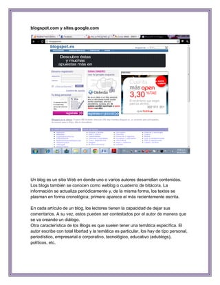 blogspot.com y sites.google.com




Un blog es un sitio Web en donde uno o varios autores desarrollan contenidos.
Los blogs también se conocen como weblog o cuaderno de bitácora. La
información se actualiza periódicamente y, de la misma forma, los textos se
plasman en forma cronológica; primero aparece el más recientemente escrita.

En cada artículo de un blog, los lectores tienen la capacidad de dejar sus
comentarios. A su vez, estos pueden ser contestados por el autor de manera que
se va creando un diálogo.
Otra característica de los Blogs es que suelen tener una temática específica. El
autor escribe con total libertad y la temática es particular, los hay de tipo personal,
periodístico, empresarial o corporativo, tecnológico, educativo (edublogs),
políticos, etc.
 