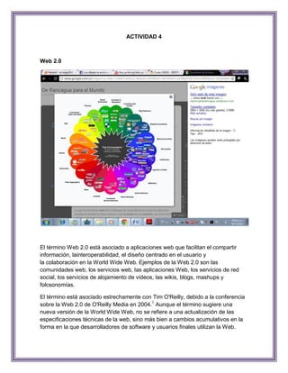 ACTIVIDAD 4



Web 2.0




El término Web 2.0 está asociado a aplicaciones web que facilitan el compartir
información, lainteroperabilidad, el diseño centrado en el usuario y
la colaboración en la World Wide Web. Ejemplos de la Web 2.0 son las
comunidades web, los servicios web, las aplicaciones Web, los servicios de red
social, los servicios de alojamiento de videos, las wikis, blogs, mashups y
folcsonomías.

El término está asociado estrechamente con Tim O'Reilly, debido a la conferencia
sobre la Web 2.0 de O'Reilly Media en 2004.1 Aunque el término sugiere una
nueva versión de la World Wide Web, no se refiere a una actualización de las
especificaciones técnicas de la web, sino más bien a cambios acumulativos en la
forma en la que desarrolladores de software y usuarios finales utilizan la Web.
 