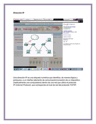 Dirección IP




Una dirección IP es una etiqueta numérica que identifica, de manera lógica y
jerárquica, a un interfaz (elemento de comunicación/conexión) de un dispositivo
(habitualmente una computadora) dentro de una red que utilice el protocolo
IP (Internet Protocol), que corresponde al nivel de red del protocolo TCP/IP.
 