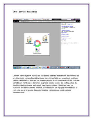 DNS – Servidor de nombres




Domain Name System o DNS (en castellano: sistema de nombres de dominio) es
un sistema de nomenclatura jerárquica para computadoras, servicios o cualquier
recurso conectado a Internet o a una red privada. Este sistema asocia información
variada con nombres de dominios asignado a cada uno de los participantes. Su
función más importante, es traducir (resolver) nombres inteligibles para los
humanos en identificadores binarios asociados con los equipos conectados a la
red, esto con el propósito de poder localizar y direccionar estos equipos
mundialmente.
 