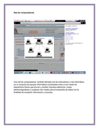 Red de computadoras




Una red de computadoras, también llamada red de ordenadores o red informática,
es un conjunto de equipos informáticos conectados entre sí por medio de
dispositivos físicos que envían y reciben impulsos eléctricos, ondas
electromagnéticas o cualquier otro medio para el transporte de datos con la
finalidad de compartir información y recursos.
 