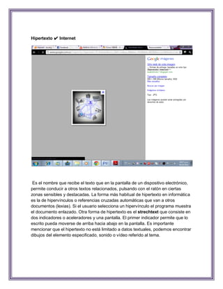 Hipertexto ✔ Internet




 Es el nombre que recibe el texto que en la pantalla de un dispositivo electrónico,
permite conducir a otros textos relacionados, pulsando con el ratón en ciertas
zonas sensibles y destacadas. La forma más habitual de hipertexto en informática
es la de hipervínculos o referencias cruzadas automáticas que van a otros
documentos (lexias). Si el usuario selecciona un hipervínculo el programa muestra
el documento enlazado. Otra forma de hipertexto es el strechtext que consiste en
dos indicadores o aceleradores y una pantalla. El primer indicador permite que lo
escrito pueda moverse de arriba hacia abajo en la pantalla. Es importante
mencionar que el hipertexto no está limitado a datos textuales, podemos encontrar
dibujos del elemento especificado, sonido o vídeo referido al tema.
 