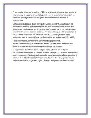 El navegador interpreta el código, HTML generalmente, en el que está escrita la
página web y lo presenta en pantalla permitiendo al usuario interactuar con su
contenido y navegar hacia otros lugares de la red mediante enlaces o
hipervínculos.

La funcionalidad básica de un navegador web es permitir la visualización de
documentos de texto, posiblemente con recursos multimedia incrustados. Los
documentos pueden estar ubicados en la computadora en donde está el usuario,
pero también pueden estar en cualquier otro dispositivo que esté conectado a la
computadora del usuario o a través de Internet, y que tenga los recursos
necesarios para la transmisión de los documentos (un software servidor web).
Tales documentos, comúnmente denominados páginas web,
poseen hipervínculos que enlazan una porción de texto o una imagen a otro
documento, normalmente relacionado con el texto o la imagen.

El seguimiento de enlaces de una página a otra, ubicada en cualquier
computadora conectada a la Internet, se llama navegación, de donde se origina el
nombre navegador (aplicado tanto para el programa como para la persona que lo
utiliza, a la cual también se le llama cibernauta). Por otro lado, ojeador es una
traducción literal del original en inglés, browser, aunque su uso es minoritario.
 