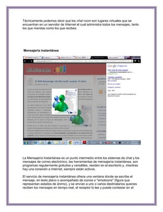 Técnicamente podemos decir que los chat room son lugares virtuales que se
encuentran en un servidor de Internet el cual administra todos los mensajes, tanto
los que mandas como los que recibes.




Mensajería instantánea




La Mensajería Instantánea es un punto intermedio entre los sistemas de chat y los
mensajes de correo electrónico, las herramientas de mensajería instantánea, son
programas regularmente gratuitos y versátiles, residen en el escritorio y, mientras
hay una conexión a Internet, siempre están activos.

El servicio de mensajería instantánea ofrece una ventana donde se escribe el
mensaje, en texto plano o acompañado de iconos o "emoticons" (figura que
representan estados de ánimo), y se envían a uno o varios destinatarios quienes
reciben los mensajes en tiempo real, el receptor lo lee y puede contestar en el
 