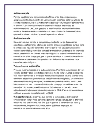 Multiconferencia

Permite establecer una comunicación telefónica entre dos o más usuarios
geográficamente alejados entre sí. La información soportada es la voz y la red de
soporte de este servicio es la red telefónica básica (RTB), utilizando como terminal
el teléfono. Con un único número de teléfono se accede a la unidad de
multiconferencia o UMC, que gestiona el intercambio de información entre los
usuarios. Esta UMC estará conectada a un cierto número de líneas telefónicas,
que será el número máximo de usuarios permitidos a la vez.
Audioconferencia

Es un servicio que permite la comunicación mediante voz de dos personas
alejados geográficamente, además de facsímil o imágenes estáticas, aunque tiene
la limitación de no poder transmitirlo a la vez con la voz. Esta comunicación se
hace en tiempo real y en los dos sentidos (bidireccional) utilizando la red telefónica
básica y el terminal utilizado es una sala integrada. El objetivo fundamental es la
comunicación entre dos grupos, por lo que se establece la comunicación entre las
dos salas de audioconferencia, que disponen de los medios necesarios para
captar las voces del grupo.
Teleconferencia audiográfica

Presenta mejoras respecto a la audioconferencia. Permite la comunicación de voz
con alta calidad y otras facilidades adicional al mismo tiempo. La red que soporta
este tipo de servicio es la red digital de servicios integrados (RDSI), usando unos
terminales específicos (terminales de teleconferencia audiográica). Un terminal de
teleconferencia audiográfica (TTA) es necesario para este servicio. Una TTA es
básicamente una sala con un equipo de audio, un equipo para el intercambio de
mensajes, otro equipo para el intercambio de imágenes, un fax, etc. La red
utilizada para la teleconferencia audiográfica es la RDSI. Para la comunicación de
múltiples grupos se necesita también un UMC.
Videoconferencia Es el servicio que permite la comunicación bidireccional
simultánea (en tiempo real), persona a persona o grupo a grupo, con la diferencia
de que no sólo se transmite voz, sino que es posible la transmisión de video y
opcionalmente, imágenes fijas, datos, textos y gráficos de grupos. La
comunicación se establece mediante RDSI.
 
