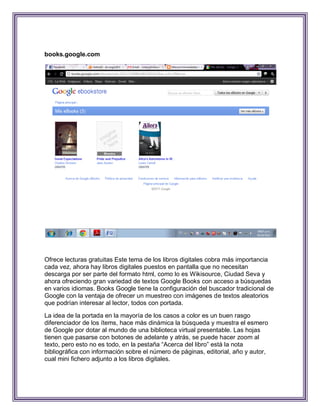 books.google.com




Ofrece lecturas gratuitas Este tema de los libros digitales cobra más importancia
cada vez, ahora hay libros digitales puestos en pantalla que no necesitan
descarga por ser parte del formato html, como lo es Wikisource, Ciudad Seva y
ahora ofreciendo gran variedad de textos Google Books con acceso a búsquedas
en varios idiomas. Books Google tiene la configuración del buscador tradicional de
Google con la ventaja de ofrecer un muestreo con imágenes de textos aleatorios
que podrían interesar al lector, todos con portada.

La idea de la portada en la mayoría de los casos a color es un buen rasgo
diferenciador de los ítems, hace más dinámica la búsqueda y muestra el esmero
de Google por dotar al mundo de una biblioteca virtual presentable. Las hojas
tienen que pasarse con botones de adelante y atrás, se puede hacer zoom al
texto, pero esto no es todo, en la pestaña “Acerca del libro” está la nota
bibliográfica con información sobre el número de páginas, editorial, año y autor,
cual mini fichero adjunto a los libros digitales.
 