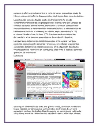 comenzó a referirse principalmente a la venta de bienes y servicios a través de
Internet, usando como forma de pago medios electrónicos, tales como las tarjetas.

La cantidad de comercio llevada a cabo electrónicamente ha crecido
extraordinariamente debido a la propagación de Internet. Una gran variedad de
comercio se realiza de esta manera, estimulando la creación y utilización de
innovaciones como la transferencia de fondos electrónica, la administración de
cadenas de suministro, el marketing en Internet, el procesamiento (OLTP),
el intercambio electrónico de datos (EDI), los sistemas de administración
del inventario, y los sistemas automatizados de recolección de datos.

La mayor parte del comercio electrónico consiste en la compra y venta de
productos o servicios entre personas y empresas, sin embargo un porcentaje
considerable del comercio electrónico consiste en la adquisición de artículos
virtuales (software y derivados en su mayoría), tales como el acceso a contenido
"premium" de un sitio web.
Multimedia




Es cualquier combinación de texto, arte gráfico, sonido, animación y vídeo que
llega a nosotros por computadora u otros medios electrónicos. Es un tema
presentado con lujos de detalles. Cuando conjuga los elementos de multimedia -
fotografías y animación deslumbrantes, mezclando sonido, vídeo clips y textos
 