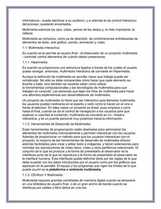 informativos - puede electrizar a su auditorio; y si además le da control interactivo
del proceso, quedarán encantados.
Multimedia estimula los ojos, oídos, yemas de los dedos y, lo más importante, la
cabeza.
Multimedia se compone, como ya de describió, de combinaciones entrelazadas de
elementos de texto, arte gráfico, sonido, animación y vídeo.
1.1. Multimedia Interactiva:
Es cuando se le permite al usuario final - el observador de un proyecto multimedia
- controlar ciertos elementos de cuándo deben presentarse.
1.1.1. Hipermedia:
Es cuando se proporciona una estructura ligados a través de los cuales el usuario
puede navegar, entonces, multimedia interactiva de convierte en Hipermedia.
Aunque la definición de multimedia es sencilla, hacer que trabaje puede ser
complicado. No sólo se debe comprendes cómo hacer que cada elemento se
levante y baile, sino también se necesita saber cómo utilizar
la herramientas computacionales y las tecnologías de multimedia para que
trabajen en conjunto. Las personas que tejen los hilos de multimedia para hacer
una alfombra esplendorosa son desarrolladores de multimedia.
Un proyecto de multimedia no tiene que ser interactivo para llamarse multimedia:
los usuarios pueden reclinarse en el asiento y verlo como lo hacen en el cine o
frente al televisor. En tales casos un proyecto es lineal, pues empieza y corre
hasta el final, cuando se da el control de navegación a los usuarios para que
exploren a voluntad el contenido, multimedia se convierte en no - lineal e
interactiva, y es un puente personal muy poderoso hacia la información.
1.1.2. Herramientas de Desarrollo de Multimedia:
Estar herramientas de programación están diseñadas para administrar los
elementos de multimedia individualmente y permiten interactuar con los usuarios.
Además de proporcionar un método para que los usuarios interactúan con el
proyecto, la mayoría de las herramientas de desarrollo de multimedia ofrecen
además facilidades para crear y editar texto e imágenes, y tienen extensiones para
controlar los reproductores de vídeo disco, vídeo y otros periféricos relacionado. El
conjunto de lo que se produce y la forma de presentarlo al observador es la
interfaces junto de lo que se reproduce y la forma de presentarlo al observador es
la interface humana. Esta interfaces puede definirse tanto por las reglas de lo que
debe suceder con los datos introducidos por el usuario como por los gráficos que
aparecen en la pantalla. El equipo y los programas que rigen los límites de lo que
puede ocurrir es la plataforma o ambiente multimedia.
1.1.3. CD-Rom Y Multimedia:
Multimedia requiere grandes cantidades de memoria digital cuando se almacena
en una biblioteca de usuario final, o de un gran ancho de banda cuando se
distribuye por cables o fibra óptica en una red.
 