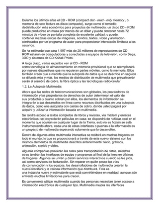 Durante los últimos años el CD - ROM (compact dist - read - only memory , o
memoria de solo lectura es disco compacto), surge como el remedio
dedistribución más económico para proyectos de multimedia: un disco CD - ROM
puede producirse en masa por menos de un dólar y puede contener hasta 72
minutos de vídeo de pantalla completa de excelente calidad, o puede
contener mezclas únicas de imágenes, sonidos, textos, vídeo y animación
controladas por un programa de autor para proporcionar interacción ilimitada a los
usuarios.
Se ha estimado que para 1.997 más de 20 millones de reproductores de CD -
ROM estarán en computadoras y conectadas a equipos de televisión, como Sega,
3DO y sistemas de CD Kodak Photo.
A largo plazo, varios expertos ven al CD - ROM
como tecnología de almacenamiento en memoria provisional que se reemplazará
por nuevos dispositivos que no requieran partes móviles, como la memoria. Ellos
también creen que a medida que la autopista de datos que se describe en seguida
se difunda más y más, los medios de distribución de multimedia que prevalecerán
serán el alambre de cobre, la fibra óptica y las tecnologías radio/celular.
1.2. La Autopista Multimedia:
Ahora que las redes de telecomunicaciones son globales, los proveedores de
información y los propietarios de derechos de autor determinan el valor de
sus productos y cuánto cobran por ellos, los elementos de información se
integrarán a sus desarrollos en línea como recursos distribuidos en una autopista
de datos, como una autopista con castas de cobro, donde usted pagará por
adquirir y utilizar la información basada en multimedia.
Se tendrá acceso a textos completos de libros y revistas, vía módem y enlaces
electrónicos; se proyectarán películas en casa; se dispondrá de noticias casi en el
momento que ocurran en cualquier lugar de la Tierra, esto no es ficción se está
instrumentando ahora, cada una de estas interfaces o puertas a la información es
un proyecto de multimedia esperando solamente que lo desarrollen.
Dentro de algunos años multimedia interactiva se recibirá en muchos hogares en
todo el mundo, lo que se proporcionará a través de este nuevo sistema son los
mismos elementos de multimedia descritos anteriormente: texto, gráficos,
animación, sonido y vídeo.
Algunas compañías poseerán las rutas para transportación de datos, mientras
otras tendrán las interfaces de equipo y programas al final de la línea en oficinas
de hogares. Algunos se unirán y darán servicios interactivos cuando se les pida,
así como servicios de facturación. Sin reparar en quién posea las vías
de comunicación y los equipos, los desarrolladores de multimedia crearán la
nueva literatura y la valiosa información que distribuirá. Esta es
una industria nueva y estimulante que está convirtiéndose en realidad, aunque aún
enfrenta muchas limitaciones para crecer.
Es conveniente utilizar multimedia cuando las personas necesitan tener acceso a
información electrónica de cualquier tipo. Multimedia mejora las interfaces
 