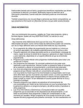 tradicionales basada solo en texto y proporciona beneficios importantes que atraen
y mantienes la atención y el interés. Multimedia mejora la retención de la
información presentada, cuando está bien diseñada puede ser enormemente
divertida.
También proporciona una vía para llegar a personas que tienen computadoras, ya
que presenta la información en diferentes formas a la que están acostumbrados.


VIRUS INFORMÁTICO



 Son una combinación de gusanos, caballos de Troya, joke programs, retros y
bombas lógicas. Suelen ser muy DESTRUCTIVOS."La vida de un virus"
Otras definiciones
 Aquí tenemos otras definiciones de lo que son los virus. Por personas
relacionadas del sector. Como vemos todas las definiciones pueden ser correctas,
aun así la mejor definición seria una mezcla entre todas las aquí expuestas.
   Es un segmento de código de programación que se implanta a sí mismo en
    un archivo ejecutable y se multiplica sistemáticamente de un archivo a otro.
   Pequeño segmento de código ejecutable escrito en ensamblador o lenguaje de
    macro, capaz de tomar el control de la maquina o aplicación en algún momento
    y auto replicarse, alojándose en un soporte diferente al que se encontraba
    originalmente.
   Programa que puede infectar otros programas modificándolos para incluir una
    versión de sí mismo.
   Son programas de ordenador. Su principal cualidad es la de poder auto
    replicarse o auto reproducirse. Intentan ocultar su presencia hasta el momento
    de su explosión y alteran el comportamiento y rendimiento del ordenador.
   Los virus son programas capaces de auto reproducirse copiándose en otro
    programa al que infectan, todo ello sin conocimiento del usuario.
    Los virus tienen la misión que le ha encomendado su programador, con lo que
    sería difícil decir que los virus tienen una misión común. Lo único que tienen de
    parecido es que deben pasar desapercibidos el máximo tiempo posible para
    poder cumplir su misión. Si son detectado el usuario puede eliminar el virus y
    controlar el contagio.
   Pequeño programa cuyo objetivo es perjudicar el funcionamiento de
    una computadora por medio de las instrucciones con que fue programado. Por
    lo general se adhiere a un programa benigno y de allá se activa y reproduce a
    otros programas.
   Los Virus Informáticos o Electrónicos o Computacionales son aquellos
    programas que se esconden en los dispositivos de almacenamiento y si en
    estos se encuentran otros programas o datos son contaminados en ese
    momento por aquellos. Ningún programa de Virus puede funcionar por sí sólo,
    requiere de otros programas para poderlos corromper. Su otra característica es
 