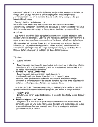 se activan cada vez que el archivo infectado es ejecutado, ejecutando primero su
código vírico y luego devuelve el control al programa infectado pudiendo
permanecer residente en la memoria durante mucho tiempo después de que
hayan sido activados.
 Este tipo de virus de dividen en dos:
Virus de Acción Directa que son aquellos que no se quedan residentes
en memoria y se replican en el momento de ejecutar el fichero infectado y los virus
de Sobrescritura que corrompen el fichero donde se ubican al sobrescribirlo.
Bug-Ware
 Bug-ware es el término dado a programas informáticos legales diseñados para
realizar funciones concretas. Debido a una inadecuada comprobación de errores o
a una programación confusa causan daños al hardware o al software del sistema.
 Muchas veces los usuarios finales aducen esos daños a la actividad de virus
informáticos. Los programas bug-ware no son en absoluto virus informáticos,
simplemente son fragmentos de código mal implementado, que debido a fallos
lógicos, dañan el hardware o inutilizan los datos del computador


Términos
   Gusano o Worm

      Son programas que tratan de reproducirse a sí mismo, no produciendo efectos
    destructivos sino el fin de dicho programa es el de colapsar el sistema o ancho
    de banda, replicándose a sí mismo.
   Caballo de Troya o Camaleones
      Son programas que permanecen en el sistema, no
    ocasionando acciones destructivas sino todo lo contrario suele
    capturar datos generalmente password enviándolos a otro sitio, o dejar
    indefenso el ordenador donde se ejecuta, abriendo agujeros en la seguridad del
    sistema, con la siguiente profanación de nuestros datos.

 El caballo de Troya incluye el código maligno en el programa benigno, mientras
que los camaleones crean uno nuevo programa y se añade el código maligno.
    Joke Program
      Simplemente tienen un payload (imagen o sucesión de estas) y suelen destruir
    datos.
   Bombas Lógicas o de Tiempo
      Programas que se activan al producirse un acontecimiento determinado. la
    condición suele ser una fecha (Bombas de Tiempo), una combinación de teclas,
    o un estilo técnico Bombas Lógicas), etc... Si no se produce la condición
    permanece oculto al usuario.
 