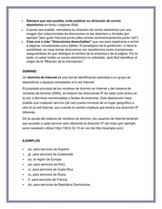    Siempre que sea posible, evite publicar su dirección de correo
    electrónico en foros o páginas Web.
   Cuando sea posible, reemplace su dirección de correo electrónico por una
    imagen (los coleccionistas de direcciones no las detectan) o divídala (por
    ejemplo "jean guión francois punto pillou arroba commentcamarche punto net").
   Cree una o más "direcciones desechables" que use para registrarse o entrar
    a páginas consideradas poco fiables. El paradigma de la perfección, si tiene la
    posibilidad, es crear tantas direcciones con seudónimos como inscripciones
    asegurándose de que distingue el nombre de la empresa o de la página. Por lo
    tanto, si usted recibe un correo electrónico no solicitado, será fácil identificar el
    origen de la "filtración de la información".


DOMINIO
Un dominio de Internet es una red de identificación asociada a un grupo de
dispositivos o equipos conectados a la red Internet.

El propósito principal de los nombres de dominio en Internet y del sistema de
nombres de dominio (DNS), es traducir las direcciones IP de cada nodo activo en
la red, a términos memorizables y fáciles de encontrar. Esta abstracción hace
posible que cualquier servicio (de red) pueda moverse de un lugar geográfico a
otro en la red Internet, aun cuando el cambio implique que tendrá una dirección IP
diferente.

Sin la ayuda del sistema de nombres de dominio, los usuarios de Internet tendrían
que acceder a cada servicio web utilizando la dirección IP del nodo (por ejemplo,
sería necesario utilizar http://192.0.32.10 en vez de http://example.com)


EJEMPLOS

   .es, para servicios de España
   .gt, para servicios de Guatemala
   .eu, la región de Europa
   .pe, para servicios de Perú
   .cr, para servicios de Costa Rica
   .ru, para servicios de Rusia
   .fr, para servicios de Francia
   .do, para servicios de República Dominicana
 