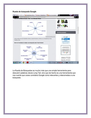 Rueda de búsqueda Google




La Rueda de Búsquedas es mucho más que una simple herramienta para
descubrir palabras claves Long Tail, sino que de hecho es una herramienta que
nos cuenta que cosas considera Google como relevantes y relacionadas a una
búsqueda.
 