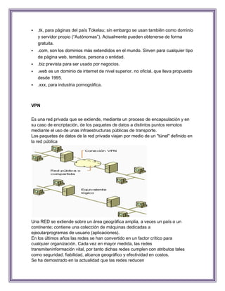    .tk, para páginas del país Tokelau; sin embargo se usan también como dominio
    y servidor propio (“Autónomas”). Actualmente pueden obtenerse de forma
    gratuita.
   .com, son los dominios más extendidos en el mundo. Sirven para cualquier tipo
    de página web, temática, persona o entidad.
   .biz prevista para ser usado por negocios.
   .web es un dominio de internet de nivel superior, no oficial, que lleva propuesto
    desde 1995.
   .xxx, para industria pornográfica.



VPN


Es una red privada que se extiende, mediante un proceso de encapsulación y en
su caso de encriptación, de los paquetes de datos a distintos puntos remotos
mediante el uso de unas infraestructuras públicas de transporte.
Los paquetes de datos de la red privada viajan por medio de un "túnel" definido en
la red pública




Una RED se extiende sobre un área geográfica amplia, a veces un país o un
continente; contiene una colección de máquinas dedicadas a
ejecutarprogramas de usuario (aplicaciones).
En los últimos años las redes se han convertido en un factor crítico para
cualquier organización. Cada vez en mayor medida, las redes
transmiteninformación vital, por tanto dichas redes cumplen con atributos tales
como seguridad, fiabilidad, alcance geográfico y efectividad en costos.
Se ha demostrado en la actualidad que las redes reducen
 