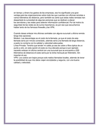 en tiempo y dinero los gastos de las empresas, eso ha significado una gran
ventaja para las organizaciones sobre todo las que cuentas con oficinas remotas a
varios kilómetros de distancia, pero también es cierto que estas redes remotas han
despertado la curiosidad de algunas personas que se dedican a atacar
los servidores y las redes para obtener información confidencial. Por tal motivo la
seguridad de las redes es de suma importancia, es por eso que escuchamos
hablar tanto de los famosos firewalls y las VPN.


Cuando deseo enlazar mis oficinas centrales con alguna sucursal u oficina remota
tengo tres opciones:
Modem: Las desventajas es el costo de la llamada, ya que el costo de esta
llamada sería por minuto conectado, además sería una llamada de larga distancia,
a parte no contaría con la calidad y velocidad adecuadas.
Línea Privada: Tendría que tender mi cable ya sea de cobre o fibra óptica de un
punto a otro, en esta opción el costo es muy elevado porque si por ejemplo
necesito enlazar mi oficina central con una sucursal que se encuentra a 200
Kilómetros de distancia el costo sería por la renta mensual por Kilómetro. Sin
importar el uso.
VPN: Los costos son bajos porque solo realizo llamadas locales, además de tener
la posibilidad de que mis datos viajen encriptados y seguros, con una buena
calidad y velocidad.
 