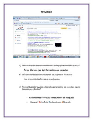 ACTIVIDAD 5




a) Qué características comunes identifica en la página web del buscador?

     Arroja diferente tipo de información para consultar

b) Qué características comunes tienen las páginas de resultados

     Nos ofrece distintas formas de investigación.



c) Tiene el buscador ayudas adicionales para realizar las consultas o para
   traducciones ¿Cuáles?



           Encontramos 9350 0000 en resultados de búsqueda

            Show All    YouTube     4shared.com     Metacafe
 