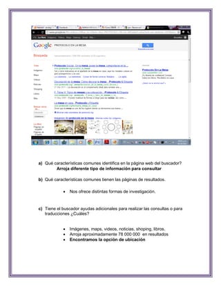 a) Qué características comunes identifica en la página web del buscador?
        Arroja diferente tipo de información para consultar

b) Qué características comunes tienen las páginas de resultados.

               Nos ofrece distintas formas de investigación.


c) Tiene el buscador ayudas adicionales para realizar las consultas o para
   traducciones ¿Cuáles?


               Imágenes, maps, videos, noticias, shoping, libros.
               Arroja aproximadamente 78 000 000 en resultados
               Encontramos la opción de ubicación
 