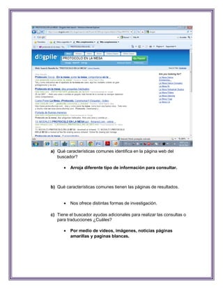 a) Qué características comunes identifica en la página web del
   buscador?

         Arroja diferente tipo de información para consultar.



b) Qué características comunes tienen las páginas de resultados.


         Nos ofrece distintas formas de investigación.

c) Tiene el buscador ayudas adicionales para realizar las consultas o
   para traducciones ¿Cuáles?

         Por medio de videos, imágenes, noticias páginas
          amarillas y paginas blancas.
 