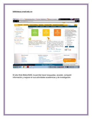 biblioteca.unad.edu.co




El sitio Web BiblioUNAD, le permite hacer búsquedas, acceder, compartir
información y mejorar en sus actividades académicas y de investigación.
 