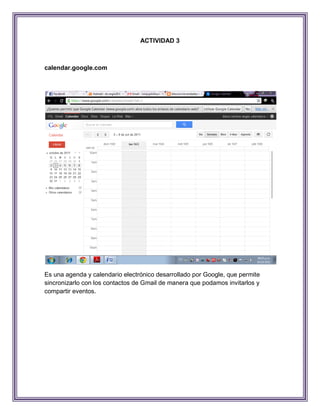 ACTIVIDAD 3



calendar.google.com




Es una agenda y calendario electrónico desarrollado por Google, que permite
sincronizarlo con los contactos de Gmail de manera que podamos invitarlos y
compartir eventos.
 