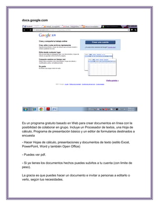docs.google.com




Es un programa gratuito basado en Web para crear documentos en línea con la
posibilidad de colaborar en grupo. Incluye un Procesador de textos, una Hoja de
cálculo, Programa de presentación básico y un editor de formularios destinados a
encuesta

- Hacer Hojas de cálculo, presentaciones y documentos de texto (estilo Excel,
PowerPoint, Word y también Open Office)

- Puedes ver pdf.

- Si ya tienes los documentos hechos puedes subirlos a tu cuenta (con limite de
peso).

La gracia es que puedes hacer un documento e invitar a personas a editarlo o
verlo, según tus necesidades.
 