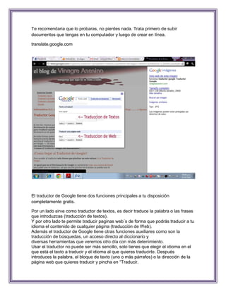 Te recomendaria que lo probaras, no pierdes nada. Trata primero de subir
documentos que tengas en tu computador y luego de crear en línea.

translate.google.com




El traductor de Google tiene dos funciones principales a tu disposición
completamente gratis.

Por un lado sirve como traductor de textos, es decir traduce la palabra o las frases
que introduzcas (traducción de textos).
Y por otro lado te permite traducir paginas web´s de forma que podrás traducir a tu
idioma el contenido de cualquier página (traducción de Web).
Además el traductor de Google tiene otras funciones auxiliares como son la
traducción de búsquedas, un acceso directo al diccionario y
diversas herramientas que veremos otro día con más detenimiento.
Usar el traductor no puede ser más sencillo, solo tienes que elegir el idioma en el
que está el texto a traducir y el idioma al que quieres traducirlo. Después
introduces la palabra, el bloque de texto (uno o más párrafos) o la dirección de la
página web que quieres traducir y pincha en “Traducir.
 