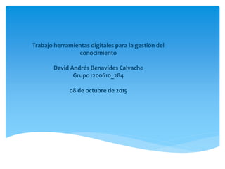 Trabajo herramientas digitales para la gestión del
conocimiento
David Andrés Benavides Calvache
Grupo :200610_284
08 de octubre de 2015
 