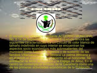   El escudo fue adoptado mediante ACUERDO MUNICIPAL No. 0 14 de Septiembre 5 de 2006 El Escudo tendrá las siguientes características: Es un Círculo de color blanco de tamaño indefinido en cuyo interior se encuentran los aspectos socio económicos más sobresalientes del municipio como fuente de ingresos y de sustento de las familias Villanuevences. Se destaca La palma Africana y en el fondo el imponente sol naciente en el horizonte. Se entrelazan la Mota de Algodón y la Espiga de Arroz. En el centro se contempla el símbolo de la Ganadería como una de las primeras actividades económicas de la Población.  