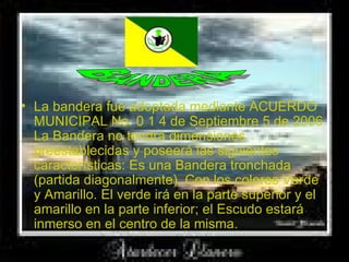   La bandera fue adoptada mediante ACUERDO MUNICIPAL No. 0 1 4 de Septiembre 5 de 2006 La Bandera no tendrá dimensiones preestablecidas y poseerá las siguientes características: Es una Bandera tronchada (partida diagonalmente), Con los colores Verde y Amarillo. El verde irá en la parte superior y el amarillo en la parte inferior; el Escudo estará inmerso en el centro de la misma.  BANDERA 