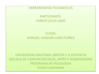 HERRAMIENTAS TELEMATICAS 
PARTICIPANTE: 
CARLOS JULIO LAGO 
TUTOR: 
MANUEL JUAGUIN CARO FLÓREZ 
UNIVERSIDAD NACIONAL ABIERTA Y A DISTANCIA 
ESCUELA DE CIENCIAS SOCIALES, ARTES Y HUMANIDADES 
PROGRAMA DE PSICOLOGIA 
CERES CURUMANI 
 