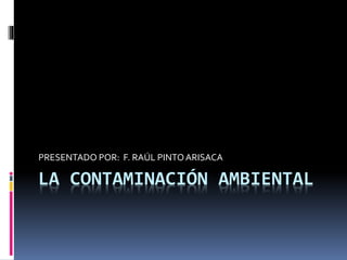LA CONTAMINACIÓN AMBIENTAL
PRESENTADO POR: F. RAÚL PINTOARISACA
 