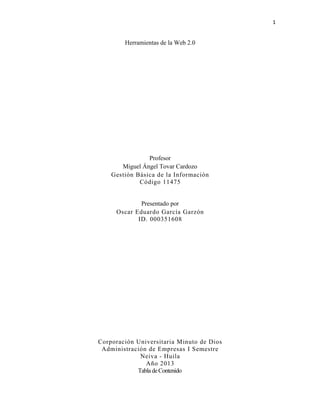 1
Herramientas de la Web 2.0
Profesor
Miguel Ángel Tovar Cardozo
Gestión Básica de la Información
Código 11475
Presentado por
Oscar Eduardo García Garzón
ID. 000351608
Corporación Universitaria Minuto de Dios
Administración de Empresas I Semestre
Neiva - Huila
Año 2013
TabladeContenido
 