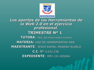 Los aportes de las Herramientas deLos aportes de las Herramientas de
la Web 2.0 en el ejerciciola Web 2.0 en el ejercicio
profesionalprofesional..
TRIMESTRE Nº 1TRIMESTRE Nº 1
TUTORATUTORA:: PROF. ANA MARIA FRANCO ALFONZOPROF. ANA MARIA FRANCO ALFONZO
MATERIA:MATERIA: USO DE HERRAMIENTAS WEBUSO DE HERRAMIENTAS WEB
MAESTRANTEMAESTRANTE:: JESÚS RAFAEL MORENO BLANCOJESÚS RAFAEL MORENO BLANCO
C.I.C.I. NºNº 4.032.2384.032.238
EXPEDIENTEEXPEDIENTE:: MPC-151-00506VMPC-151-00506V
 