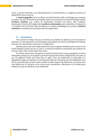 13    HIDROGRAFÍA DE ESPAÑA                                                   DAVID SERRANO MOLINA


     mayor, y que ha conducido a una sobreexplotación, la contaminación y, en algunas ocasiones, el
     agotamiento de sus reservas.
           El reparto geográfico de los acuíferos está directamente unido a la litología que compone
     los suelos. Así, en la Península las principales reservas se encuentran en áreas de litología arcillosa
     (acuíferos detríticos que ocupan las depresiones terciarias del Duero, Tajo, Guadiana,
     Guadalquivir y Ebro) y de litología caliza (acuíferos carbonatados que se extienden a lo largo de la
     “Z invertida” de los Pirineos hasta las Béticas). En ambos archipiélagos los acuíferos (acuíferos
     volcánicos en Canarias) son la principal reserva de agua dulce.



           VI.   Conclusiones
            Para concluir el trabajo creo que, al menos, he cumplido los objetivos que me propuse al
     principio y, lo más importante, me ha ayudado a profundizar aún más en la Hidrografía de España,
     tanto por sus características como por su configuración.
            Además, pienso que este trabajo puede servir para cualquier estudiante para conocer la red
     fluvial española, puesto que por su nivel y su estructura facilita la comprensión para quienes no
     conocen nada o sólo un poco sobre dicho tema.
            Por último, quiero hacer hincapié en la importancia de conocer nuestra geografía, no sólo la
     Hidrografía, porque, así, nos ayudará a aprender el porqué de nuestra configuración como país, ya
     que no debemos olvidar que hasta hace un siglo o dos, las poblaciones se adecuaban a la
     geografía del lugar, por ejemplo, es conocido que todas las civilizaciones se han establecido cerca
     de los ríos puesto que, de esta manera, podían acceder al agua más fácilmente, y las tierras eran
     más fértiles; por el contrario, en las zonas secas, montañosas y dificultosas no ha habido gran
     población, ya que la vida allí era muy complicada.




      GEOGRAFÍA FÍSICA                                                                  CURSO 2012-2013
 